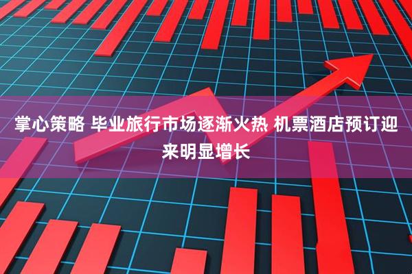 掌心策略 毕业旅行市场逐渐火热 机票酒店预订迎来明显增长