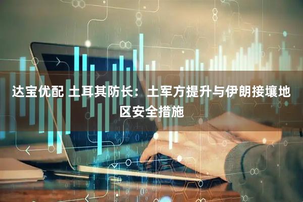 达宝优配 土耳其防长：土军方提升与伊朗接壤地区安全措施