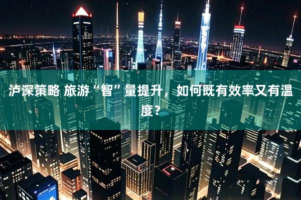 泸深策略 旅游“智”量提升，如何既有效率又有温度？