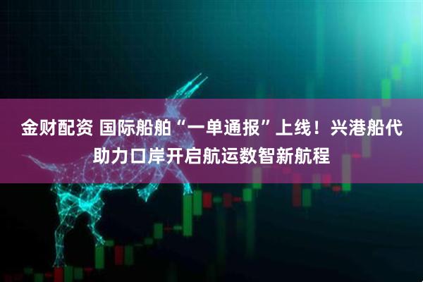 金财配资 国际船舶“一单通报”上线！兴港船代助力口岸开启航运数智新航程