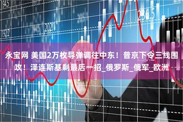 永宝网 美国2万枚导弹调往中东！普京下令三线围攻！泽连斯基剩最后一招_俄罗斯_俄军_欧洲