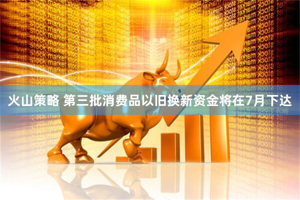 火山策略 第三批消费品以旧换新资金将在7月下达