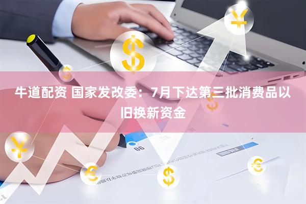 牛道配资 国家发改委：7月下达第三批消费品以旧换新资金