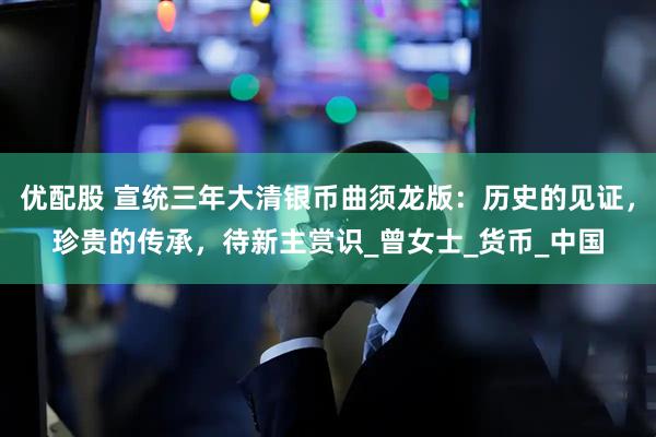 优配股 宣统三年大清银币曲须龙版：历史的见证，珍贵的传承，待新主赏识_曾女士_货币_中国