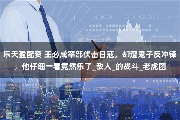 乐天盈配资 王必成率部伏击日寇，却遭鬼子反冲锋，他仔细一看竟然乐了_敌人_的战斗_老虎团