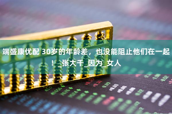 端盛康优配 30岁的年龄差，也没能阻止他们在一起！_张大千_因为_女人