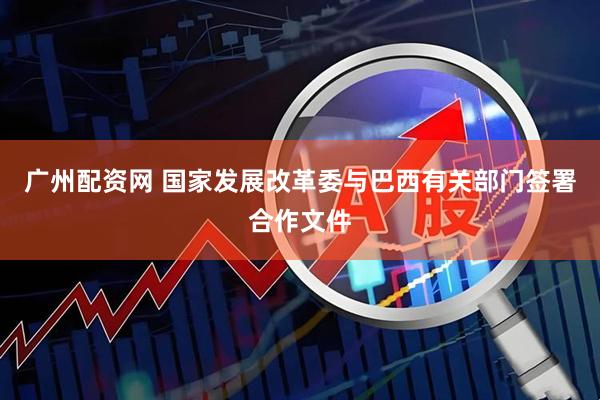 广州配资网 国家发展改革委与巴西有关部门签署合作文件