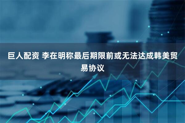 巨人配资 李在明称最后期限前或无法达成韩美贸易协议
