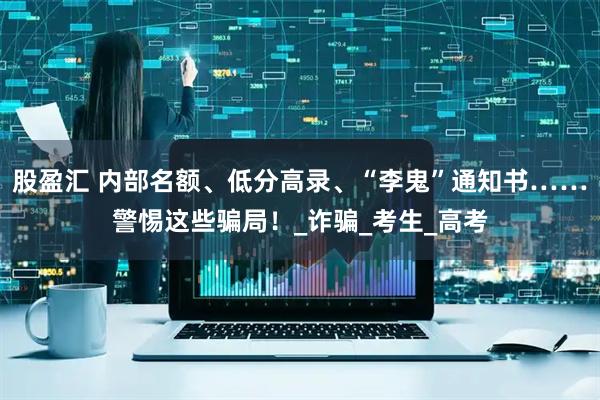 股盈汇 内部名额、低分高录、“李鬼”通知书……警惕这些骗局！_诈骗_考生_高考
