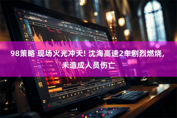 98策略 现场火光冲天! 沈海高速2车剧烈燃烧, 未造成人员伤亡