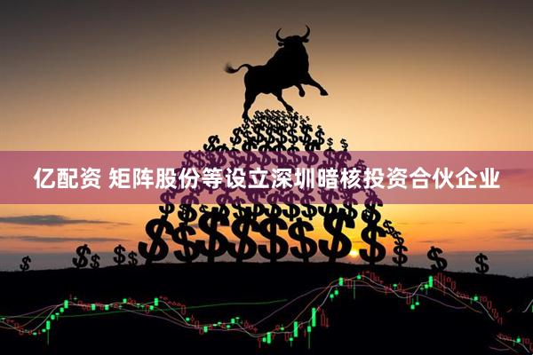 亿配资 矩阵股份等设立深圳暗核投资合伙企业