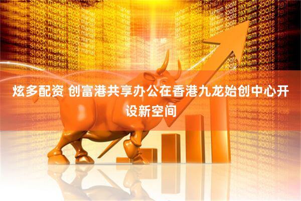 炫多配资 创富港共享办公在香港九龙始创中心开设新空间
