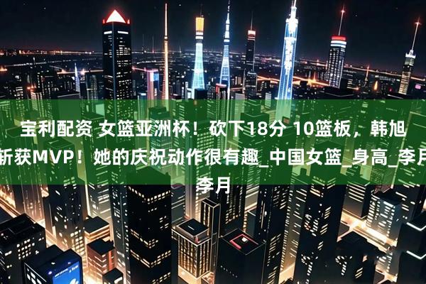 宝利配资 女篮亚洲杯！砍下18分 10篮板，韩旭斩获MVP！她的庆祝动作很有趣_中国女篮_身高_李月