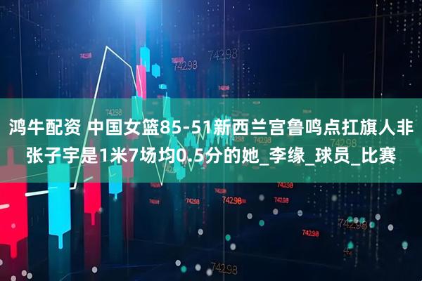 鸿牛配资 中国女篮85-51新西兰宫鲁鸣点扛旗人非张子宇是1米7场均0.5分的她_李缘_球员_比赛