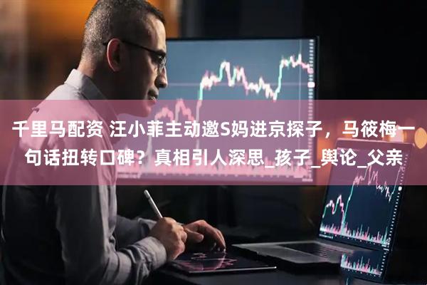 千里马配资 汪小菲主动邀S妈进京探子，马筱梅一句话扭转口碑？真相引人深思_孩子_舆论_父亲