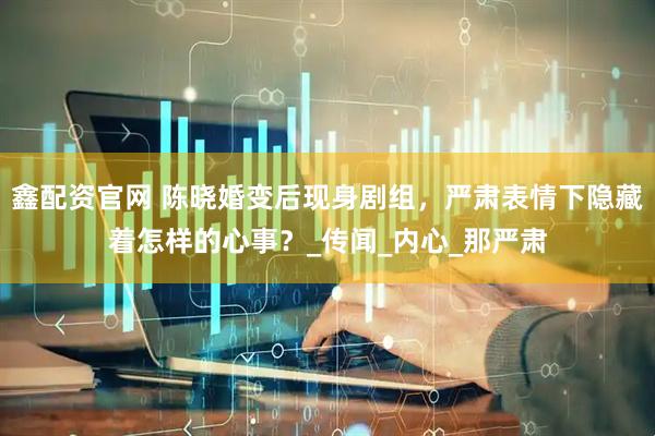鑫配资官网 陈晓婚变后现身剧组，严肃表情下隐藏着怎样的心事？_传闻_内心_那严肃