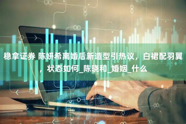 稳拿证券 陈妍希离婚后新造型引热议，白裙配羽翼，状态如何_陈晓和_婚姻_什么