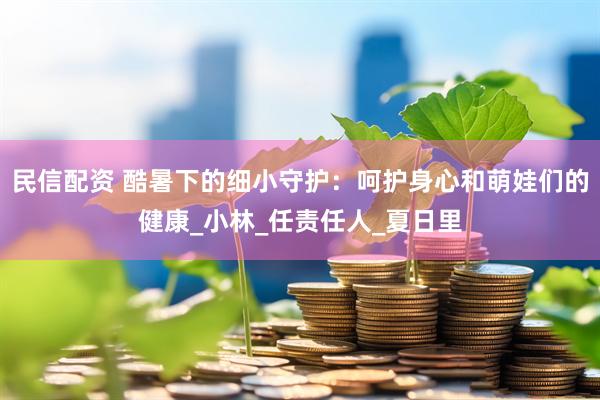民信配资 酷暑下的细小守护：呵护身心和萌娃们的健康_小林_任责任人_夏日里