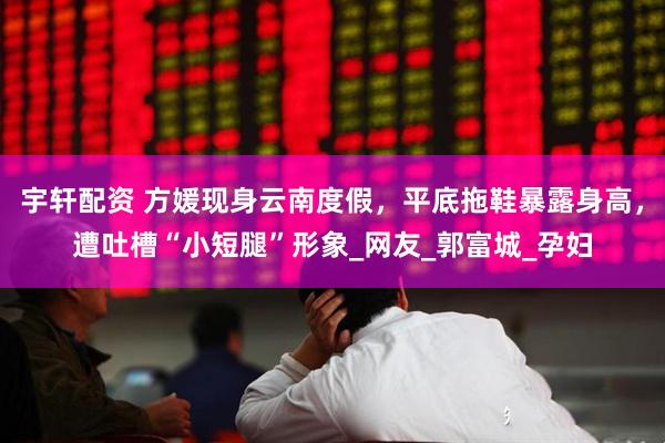 宇轩配资 方媛现身云南度假，平底拖鞋暴露身高，遭吐槽“小短腿”形象_网友_郭富城_孕妇