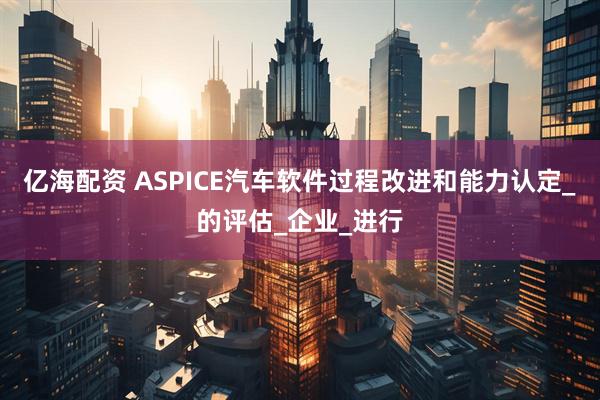 亿海配资 ASPICE汽车软件过程改进和能力认定_的评估_企业_进行