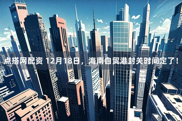 点搭网配资 12月18日，海南自贸港封关时间定了！