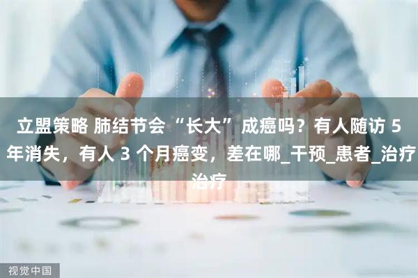 立盟策略 肺结节会 “长大” 成癌吗？有人随访 5 年消失，有人 3 个月癌变，差在哪_干预_患者_治疗