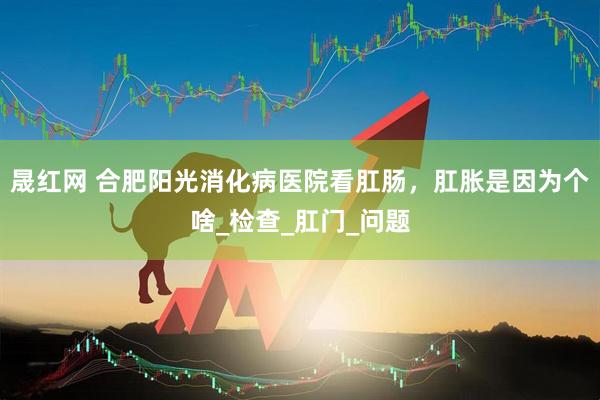 晟红网 合肥阳光消化病医院看肛肠，肛胀是因为个啥_检查_肛门_问题