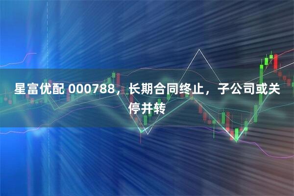 星富优配 000788，长期合同终止，子公司或关停并转