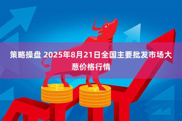 策略操盘 2025年8月21日全国主要批发市场大葱价格行情
