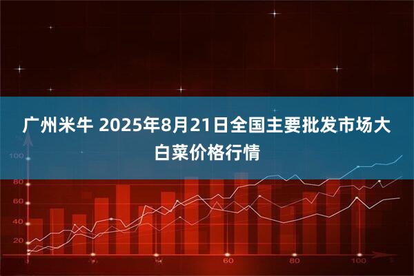 广州米牛 2025年8月21日全国主要批发市场大白菜价格行情