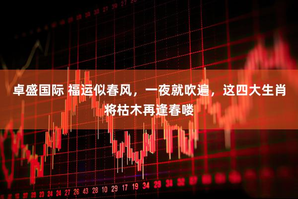 卓盛国际 福运似春风，一夜就吹遍，这四大生肖将枯木再逢春喽