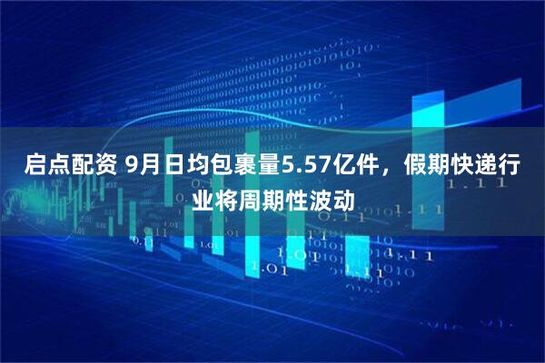 启点配资 9月日均包裹量5.57亿件，假期快递行业将周期性波动
