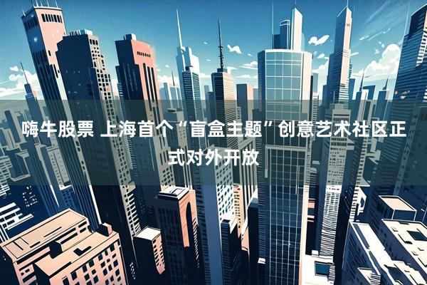 嗨牛股票 上海首个“盲盒主题”创意艺术社区正式对外开放