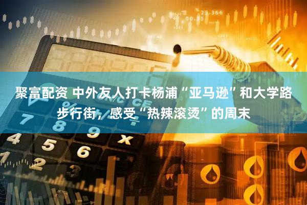 聚富配资 中外友人打卡杨浦“亚马逊”和大学路步行街，感受“热辣滚烫”的周末