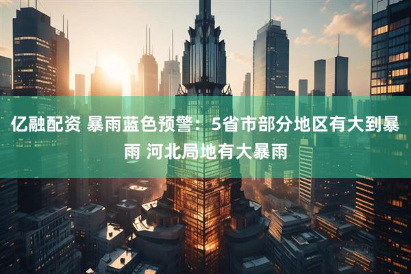 亿融配资 暴雨蓝色预警：5省市部分地区有大到暴雨 河北局地有大暴雨