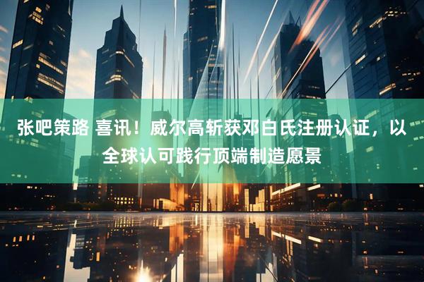 张吧策路 喜讯！威尔高斩获邓白氏注册认证，以全球认可践行顶端制造愿景