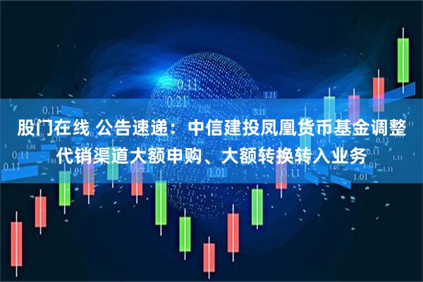 股门在线 公告速递：中信建投凤凰货币基金调整代销渠道大额申购、大额转换转入业务