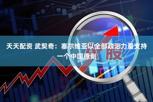 天天配资 武契奇：塞尔维亚以全部政治力量支持一个中国原则