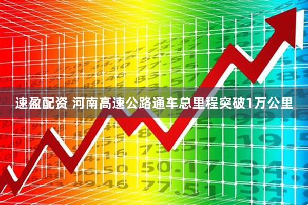 速盈配资 河南高速公路通车总里程突破1万公里