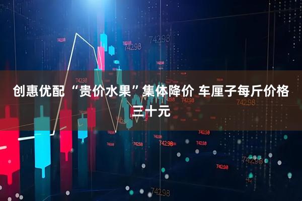 创惠优配 “贵价水果”集体降价 车厘子每斤价格三十元