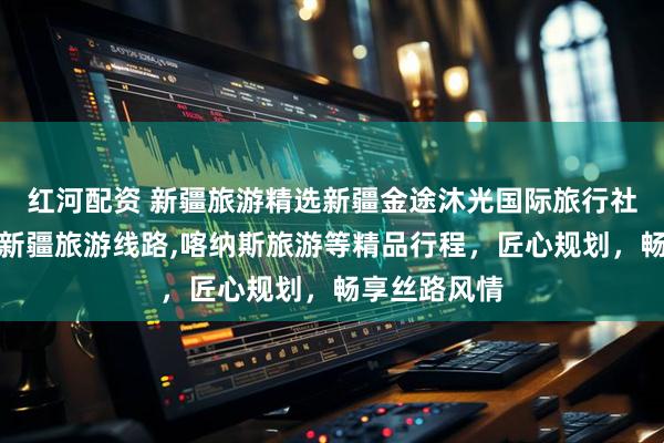 红河配资 新疆旅游精选新疆金途沐光国际旅行社，专业打造新疆旅游线路,喀纳斯旅游等精品行程，匠心规划，畅享丝路风情