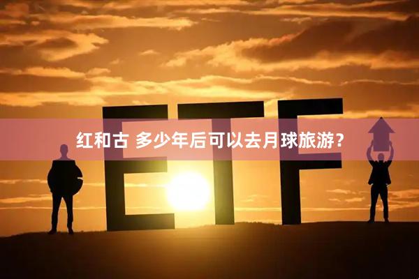 红和古 多少年后可以去月球旅游？