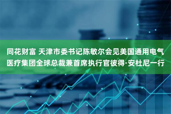 同花财富 天津市委书记陈敏尔会见美国通用电气医疗集团全球总裁兼首席执行官彼得·安杜尼一行