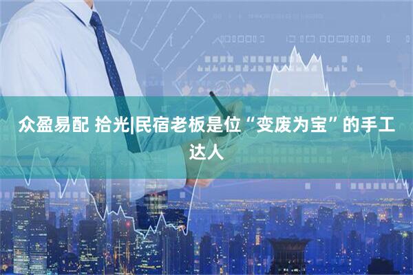 众盈易配 拾光|民宿老板是位“变废为宝”的手工达人